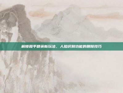 解锁和平精英新玩法，人脸识别功能的删除技巧