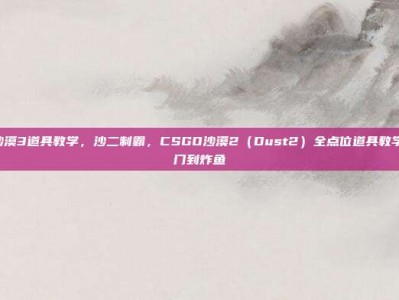 csgo沙漠3道具教学，沙二制霸，CSGO沙漠2（Dust2）全点位道具教学—从入门到炸鱼