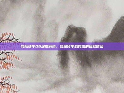 网际快车G6深度解析，轻量化车载网络的极致体验