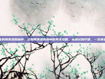 注射用美洛西林钠，注射用美洛西林钠使用全攻略，从皮试到疗程，一文讲透