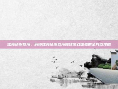 炫舞情深似海，解锁炫舞情深似海极致游戏体验的全方位攻略