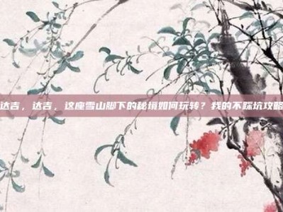 达吉，达吉，这座雪山脚下的秘境如何玩转？我的不踩坑攻略