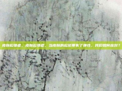 皮肤松弛症，皮肤松弛症，当皮肤的松紧带失了弹性，我们如何应对？