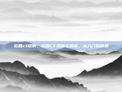 轮回cf规则，轮回CF规则全解析，从入门到精通