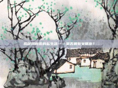 揭秘周新雨的私生活——是否拥有女朋友？