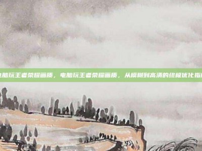 电脑玩王者荣耀画质，电脑玩王者荣耀画质，从模糊到高清的终极优化指南