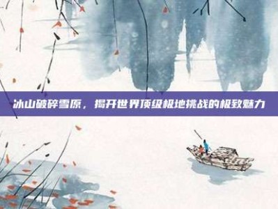冰山破碎雪原，揭开世界顶级极地挑战的极致魅力