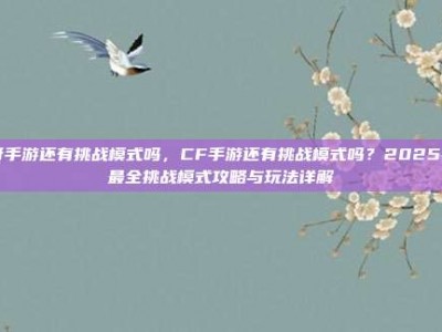 cf手游还有挑战模式吗，CF手游还有挑战模式吗？2025年最全挑战模式攻略与玩法详解