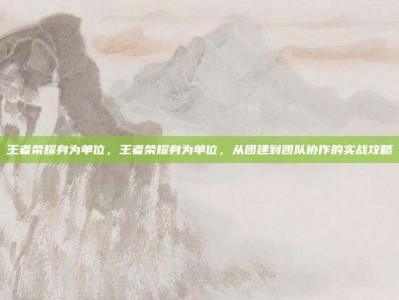 王者荣耀身为单位，王者荣耀身为单位，从团建到团队协作的实战攻略