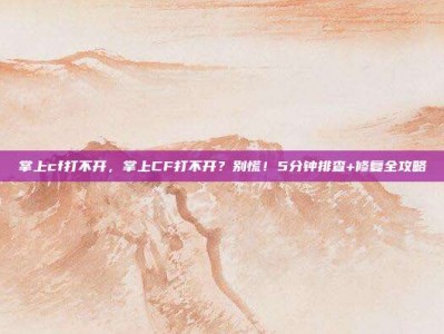掌上cf打不开，掌上CF打不开？别慌！5分钟排查+修复全攻略