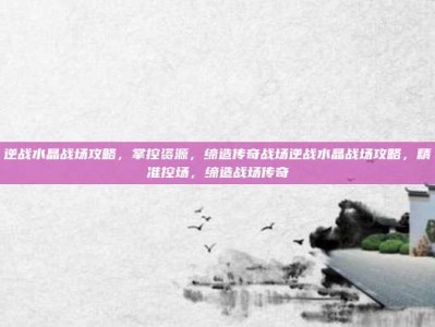 逆战水晶战场攻略，掌控资源，缔造传奇战场逆战水晶战场攻略，精准控场，缔造战场传奇
