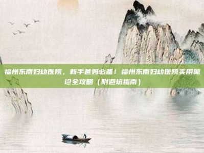 福州东南妇幼医院，新手爸妈必备！福州东南妇幼医院实用就诊全攻略（附避坑指南）