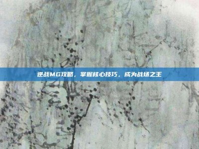 逆战MG攻略，掌握核心技巧，成为战场之王