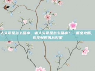 老人头晕是怎么回事，老人头晕是怎么回事？一篇全攻略，帮您找到原因与对策