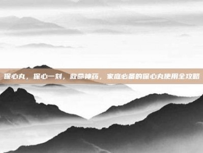 保心丸，保心一刻，救命神药，家庭必备的保心丸使用全攻略