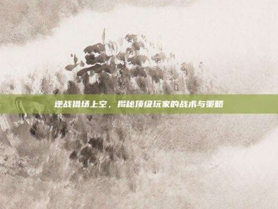 逆战猎场上空，揭秘顶级玩家的战术与策略