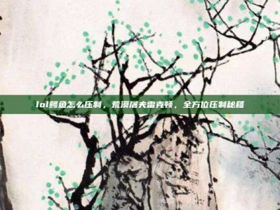 lol鳄鱼怎么压制，荒漠屠夫雷克顿，全方位压制秘籍