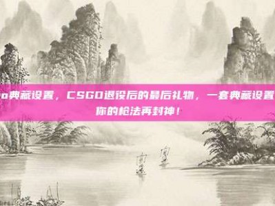 csgo典藏设置，CSGO退役后的最后礼物，一套典藏设置，让你的枪法再封神！