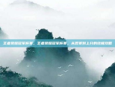 王者荣耀冠军杯赛，王者荣耀冠军杯赛，从观赛到上分的终极攻略