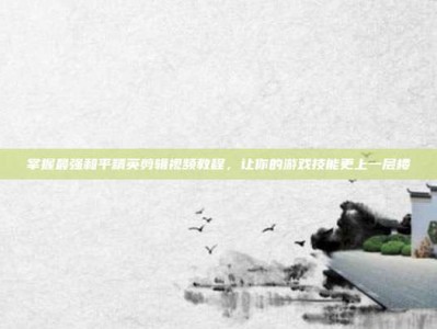 掌握最强和平精英剪辑视频教程，让你的游戏技能更上一层楼