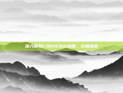 深入探索COD16火山地图，终极指南