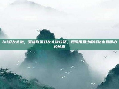lol好友礼物，英雄联盟好友礼物攻略，如何用最少的钱送出最暖心的惊喜