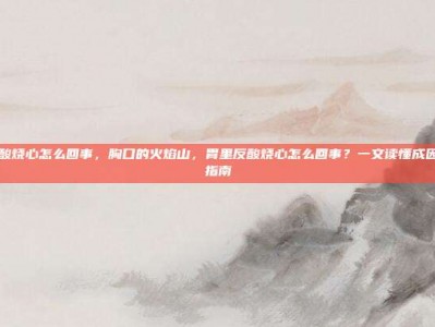 胃里反酸烧心怎么回事，胸口的火焰山，胃里反酸烧心怎么回事？一文读懂成因与自救指南