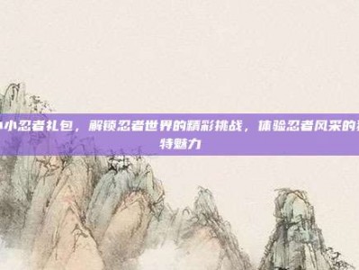 小小忍者礼包，解锁忍者世界的精彩挑战，体验忍者风采的独特魅力