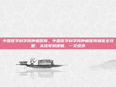 中国医学科学院肿瘤医院，中国医学科学院肿瘤医院就医全攻略，从挂号到康复，一文说清