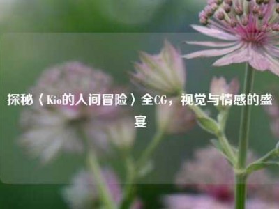 探秘〈Kio的人间冒险〉全CG，视觉与情感的盛宴