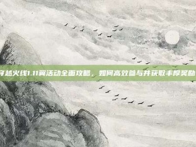 穿越火线1.11翼活动全面攻略，如何高效参与并获取丰厚奖励！