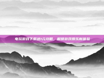 电玩游戏下载送1元攻略，解锁游戏娱乐新体验