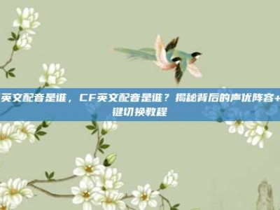 cf英文配音是谁，CF英文配音是谁？揭秘背后的声优阵容+一键切换教程