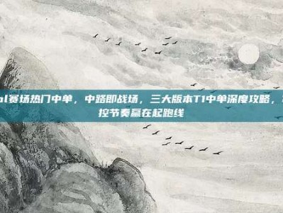 lol赛场热门中单，中路即战场，三大版本T1中单深度攻略，掌控节奏赢在起跑线