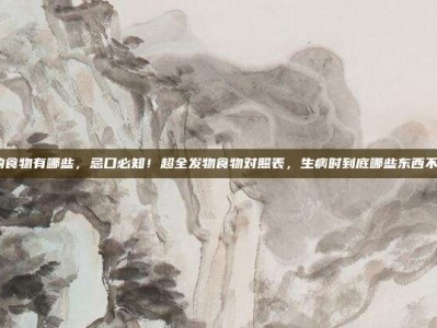 发物的食物有哪些，忌口必知！超全发物食物对照表，生病时到底哪些东西不能吃？