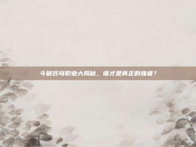 斗破苍穹职业大揭秘，谁才是真正的强者？