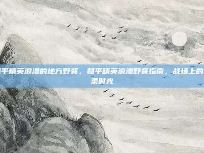 和平精英浪漫的地方野餐，和平精英浪漫野餐指南，战场上的温柔时光