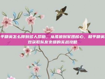 和平精英怎么得到多人帮助，从孤狼到军团核心，和平精英高效获取队友支援的实战攻略