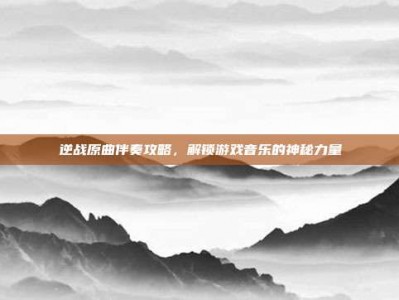 逆战原曲伴奏攻略，解锁游戏音乐的神秘力量