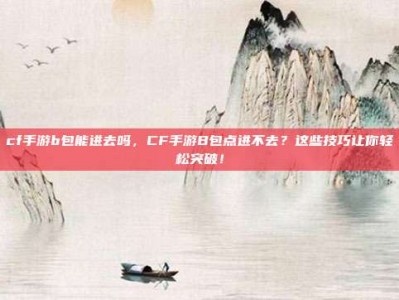 cf手游b包能进去吗，CF手游B包点进不去？这些技巧让你轻松突破！