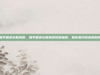 和平精英衣服真假，和平精英衣服真假辨别指南，教你避开假皮肤陷阱