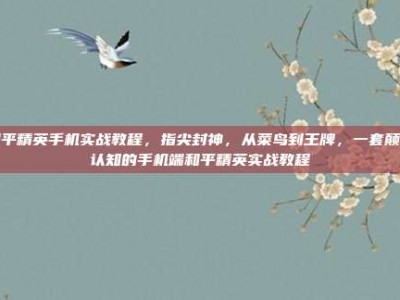 和平精英手机实战教程，指尖封神，从菜鸟到王牌，一套颠覆认知的手机端和平精英实战教程