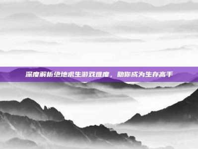 深度解析绝地求生游戏难度，助你成为生存高手