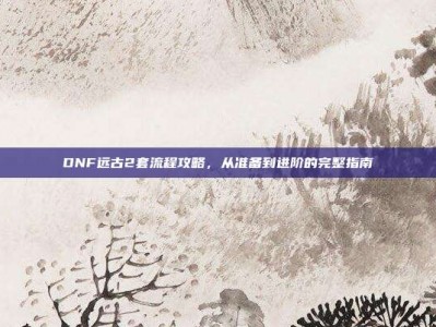 DNF远古2套流程攻略，从准备到进阶的完整指南