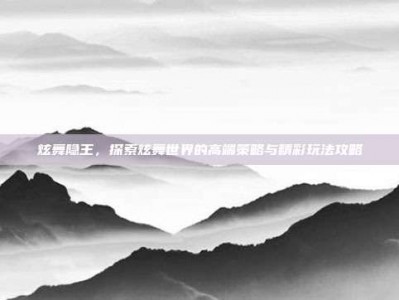炫舞隐王，探索炫舞世界的高端策略与精彩玩法攻略