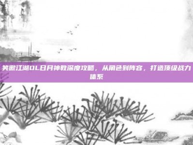 笑傲江湖OL日月神教深度攻略，从角色到阵容，打造顶级战力体系