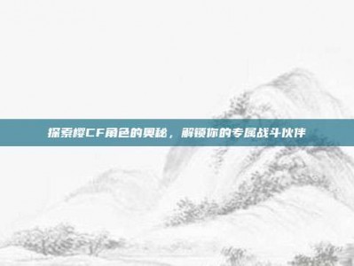 探索樱CF角色的奥秘，解锁你的专属战斗伙伴