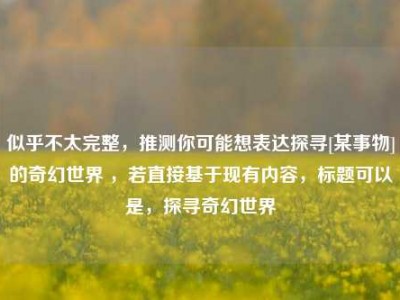 似乎不太完整，推测你可能想表达探寻[某事物]的奇幻世界 ，若直接基于现有内容，标题可以是，探寻奇幻世界