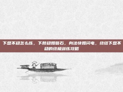 下盘不稳怎么练，下肢稳如磐石，身法快如闪电，终结下盘不稳的终极训练攻略