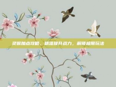 灵猴加点攻略，精准提升战力，解锁极限玩法